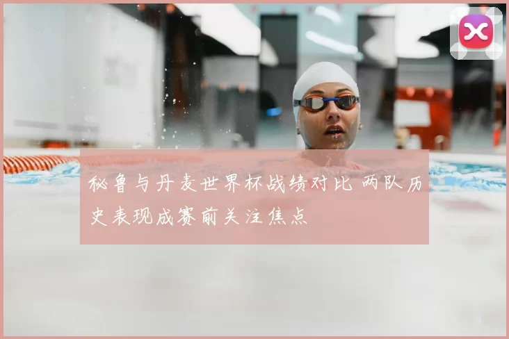 秘鲁与丹麦世界杯战绩对比 两队历史表现成赛前关注焦点