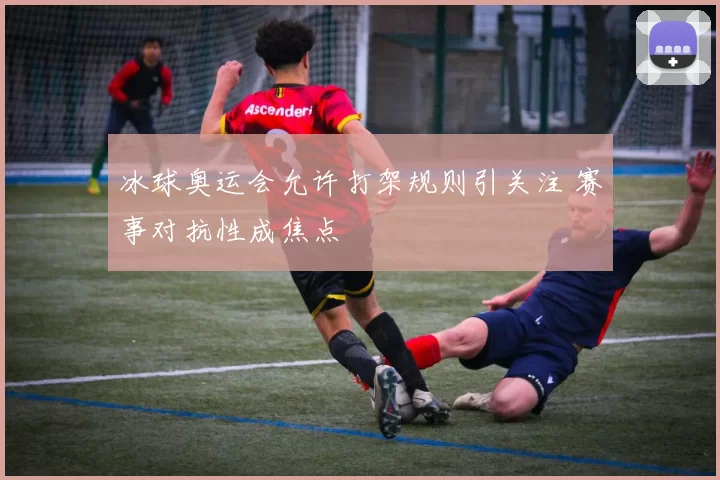 冰球奥运会允许打架规则引关注 赛事对抗性成焦点