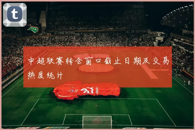 中超联赛转会窗口截止日期及交易热度统计