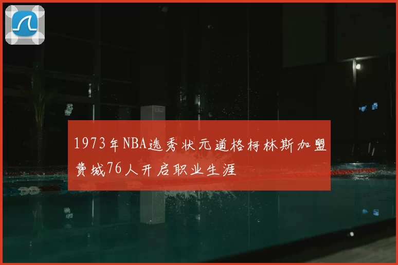 1973年NBA选秀状元道格柯林斯加盟费城76人开启职业生涯