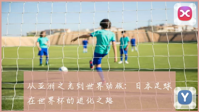 从亚洲之光到世界劲旅：日本足球在世界杯的进化之路