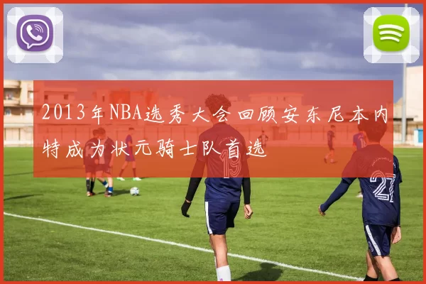 2013年NBA选秀大会回顾安东尼本内特成为状元骑士队首选