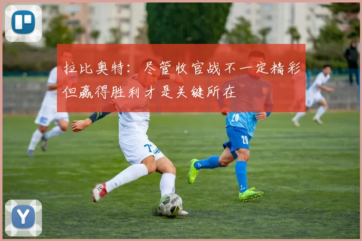 拉比奥特:尽管收官战不一定精彩但赢得胜利才是关键所在