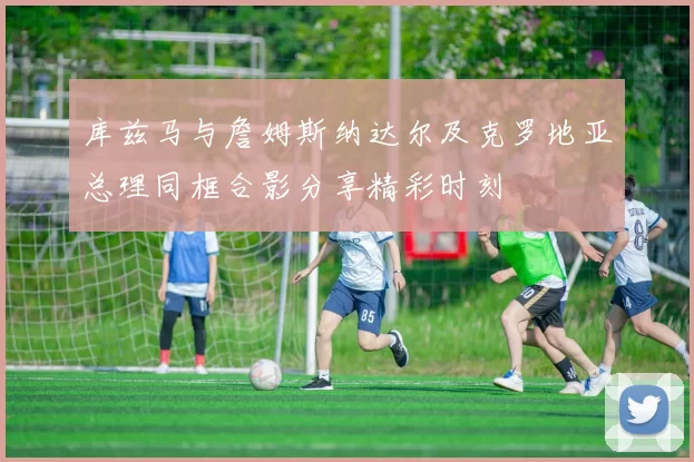 库兹马与詹姆斯纳达尔及克罗地亚总理同框合影分享精彩时刻