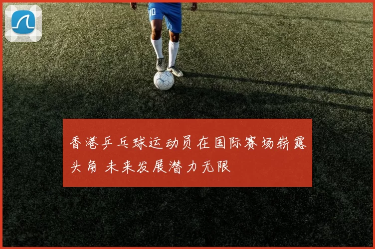 香港乒乓球运动员在国际赛场崭露头角 未来发展潜力无限