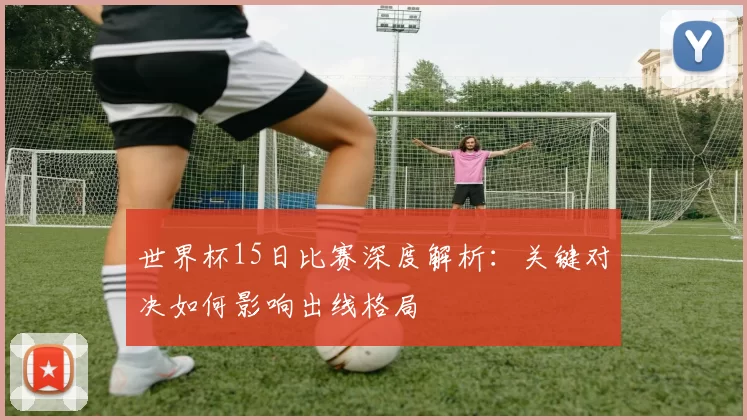 世界杯15日比赛深度解析:关键对决如何影响出线格局