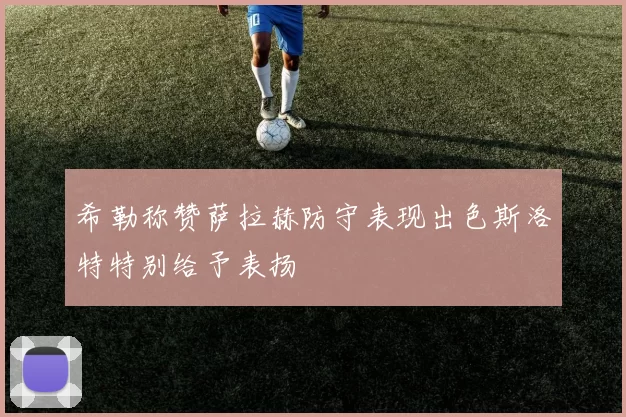 希勒称赞萨拉赫防守表现出色斯洛特特别给予表扬