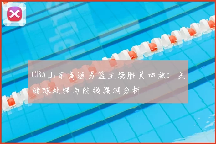 CBA山东高速男篮主场胜负回放：关键球处理与防线漏洞分析