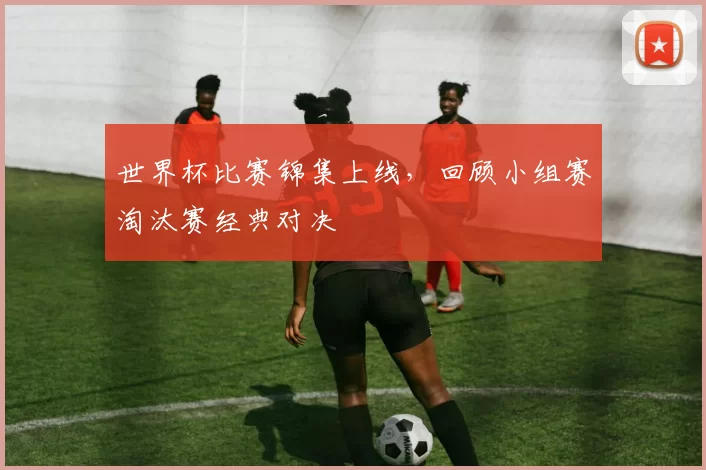 世界杯比赛锦集上线,回顾小组赛淘汰赛经典对决