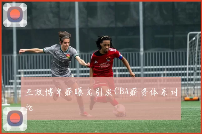 王政博年薪曝光引发CBA薪资体系讨论