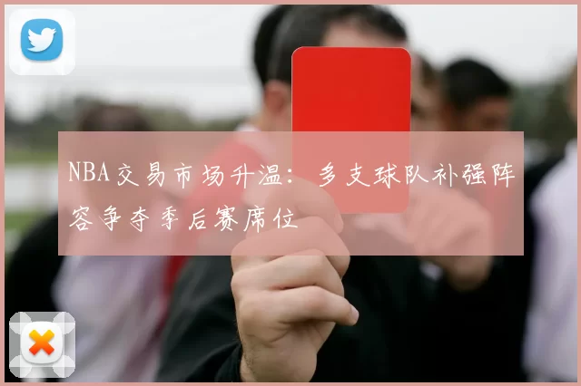 NBA交易市场升温:多支球队补强阵容争夺季后赛席位