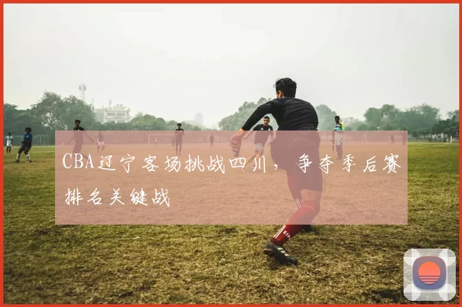CBA辽宁客场挑战四川,争夺季后赛排名关键战