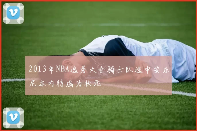 2013年NBA选秀大会骑士队选中安东尼本内特成为状元