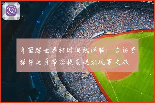 年篮球世界杯时间线详解:专访资深评论员带您提前规划观赛之旅