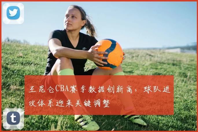 王昆仑CBA赛季数据创新高，球队进攻体系迎来关键调整
