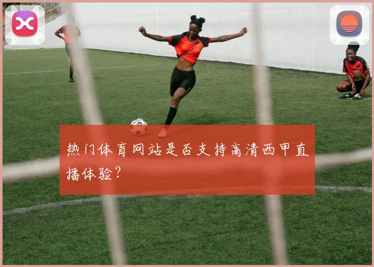 热门体育网站是否支持高清西甲直播体验?