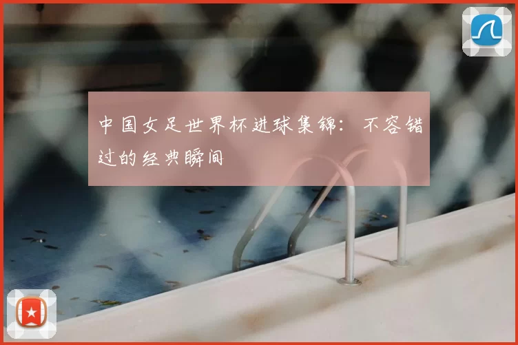 中国女足世界杯进球集锦:不容错过的经典瞬间