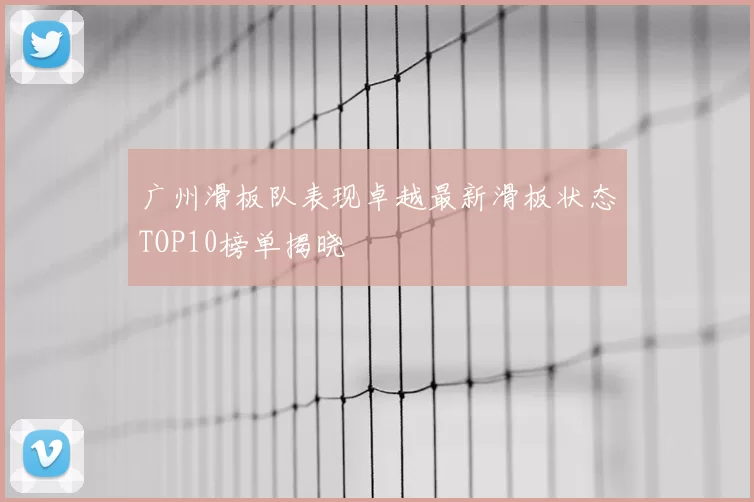 广州滑板队表现卓越最新滑板状态TOP10榜单揭晓