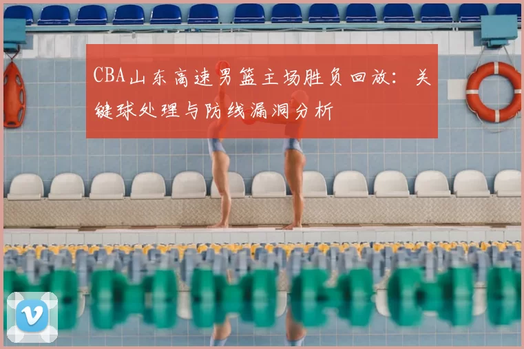 CBA山东高速男篮主场胜负回放:关键球处理与防线漏洞分析