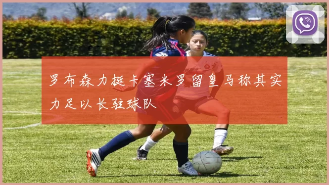 罗布森力挺卡塞米罗留皇马称其实力足以长驻球队