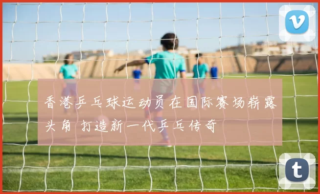 香港乒乓球运动员在国际赛场崭露头角 打造新一代乒乓传奇