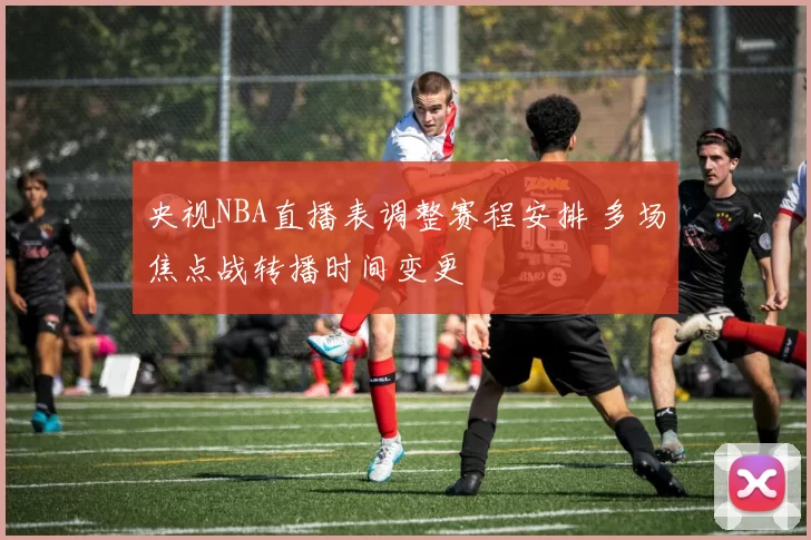 央视NBA直播表调整赛程安排 多场焦点战转播时间变更