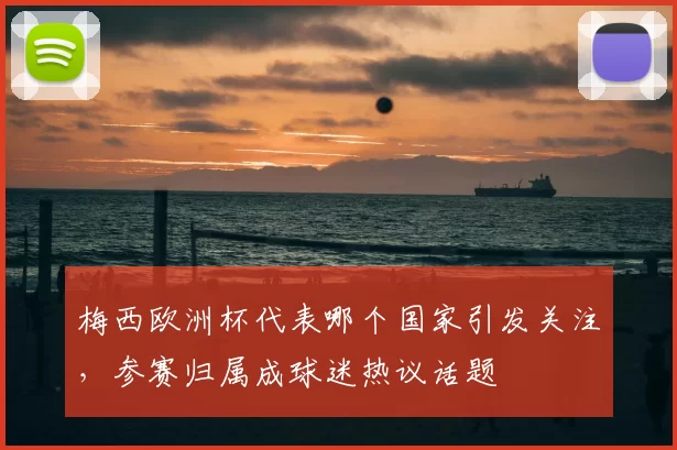 梅西欧洲杯代表哪个国家引发关注,参赛归属成球迷热议话题