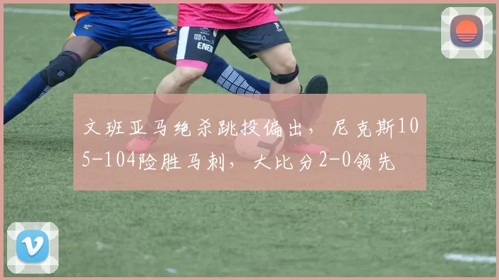 文班亚马绝杀跳投偏出，尼克斯105-104险胜马刺，大比分2-0领先