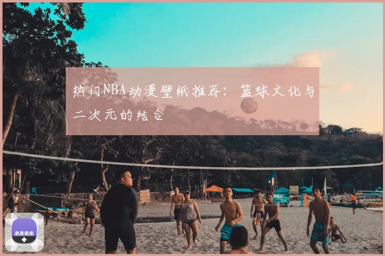 热门NBA动漫壁纸推荐:篮球文化与二次元的结合