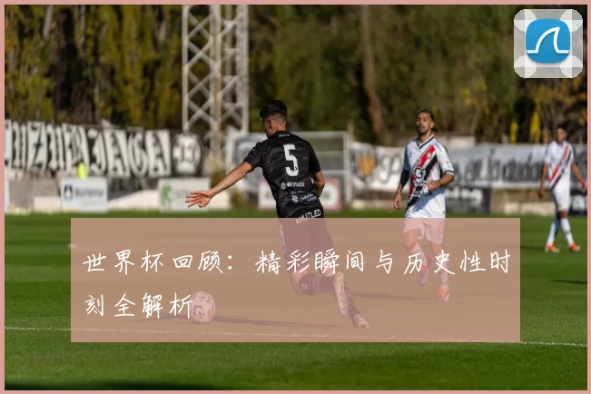 世界杯回顾:精彩瞬间与历史性时刻全解析