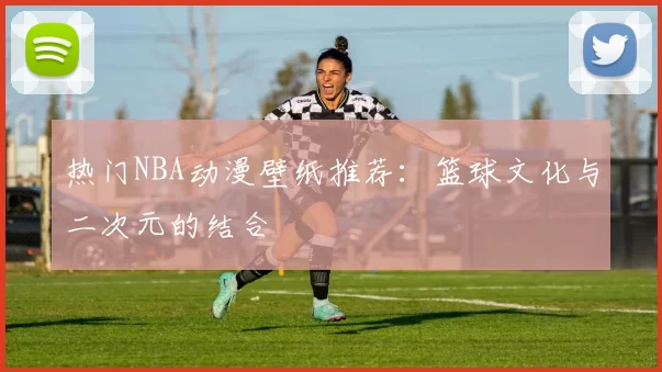 热门NBA动漫壁纸推荐：篮球文化与二次元的结合