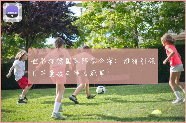 世界杯德国队阵容公布：谁将引领日耳曼战车冲击冠军？