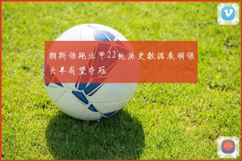 朗斯领跑法甲22轮历史数据表明领头羊有望夺冠