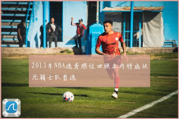 2013年NBA选秀顺位回顾本内特成状元骑士队首选