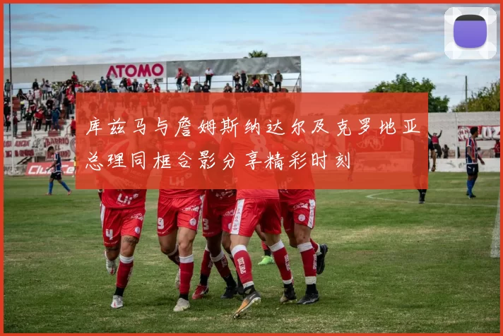 库兹马与詹姆斯纳达尔及克罗地亚总理同框合影分享精彩时刻