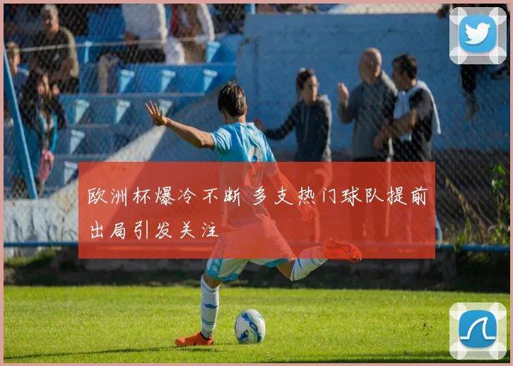 欧洲杯爆冷不断 多支热门球队提前出局引发关注